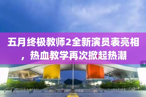 五月终极教师2全新演员表亮相，热血教学再次掀起热潮