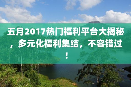 五月2017热门福利平台大揭秘，多元化福利集结，不容错过！