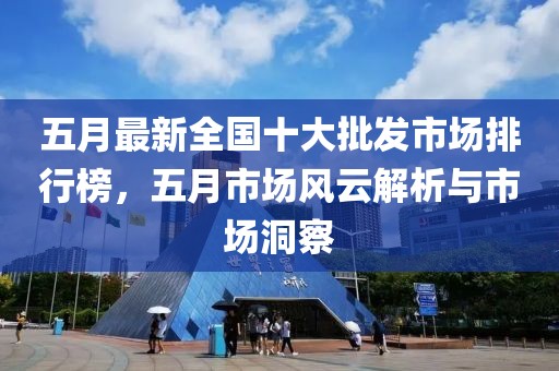 五月最新全国十大批发市场排行榜，五月市场风云解析与市场洞察
