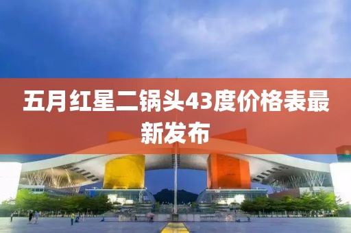 五月红星二锅头43度价格表最新发布