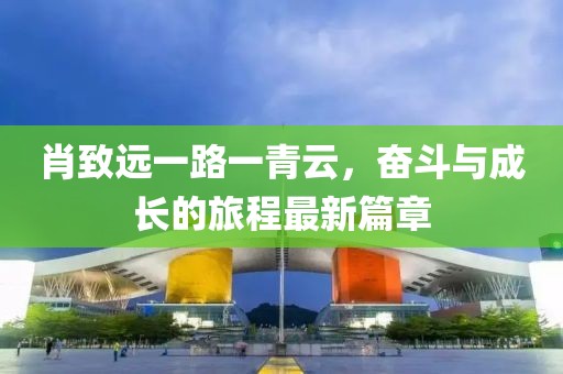 肖致远一路一青云，奋斗与成长的旅程最新篇章