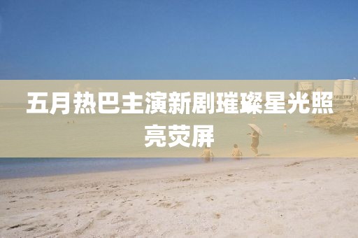 五月热巴主演新剧璀璨星光照亮荧屏