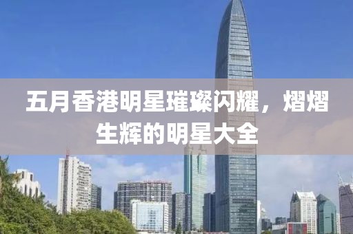 五月香港明星璀璨闪耀，熠熠生辉的明星大全