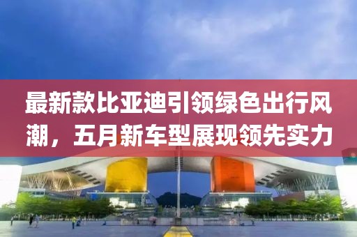 最新款比亚迪引领绿色出行风潮，五月新车型展现领先实力