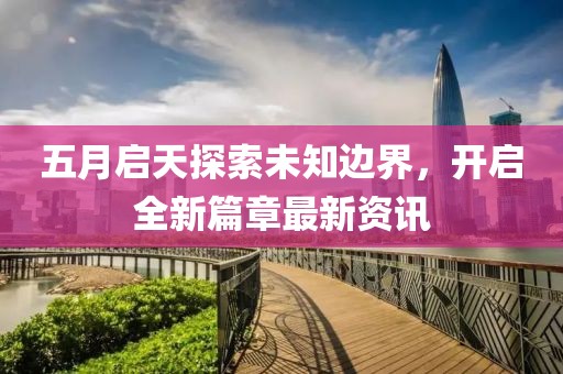 五月启天探索未知边界，开启全新篇章最新资讯