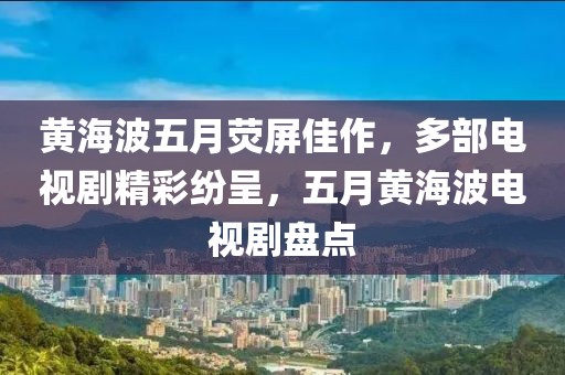 黄海波五月荧屏佳作，多部电视剧精彩纷呈，五月黄海波电视剧盘点