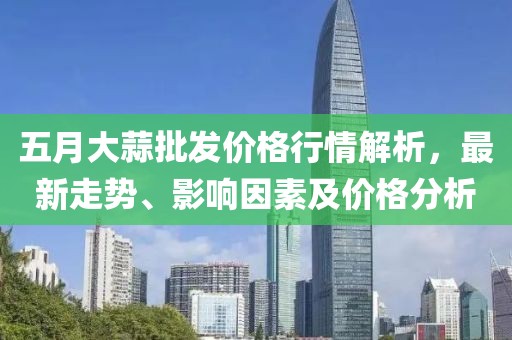 五月大蒜批发价格行情解析，最新走势、影响因素及价格分析
