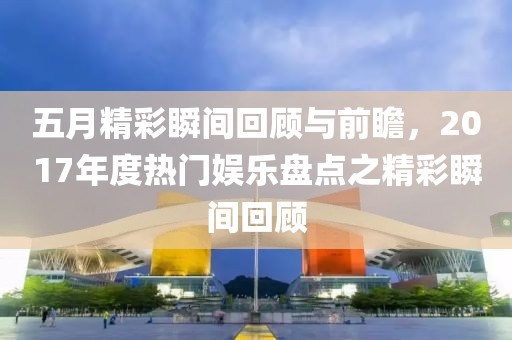 五月精彩瞬间回顾与前瞻，2017年度热门娱乐盘点之精彩瞬间回顾