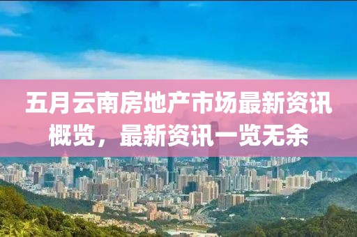 五月云南房地产市场最新资讯概览，最新资讯一览无余