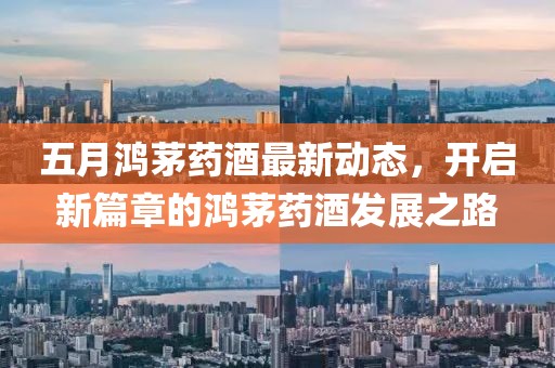 五月鸿茅药酒最新动态，开启新篇章的鸿茅药酒发展之路