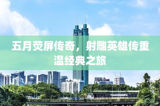 五月荧屏传奇，射雕英雄传重温经典之旅