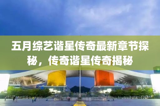 五月综艺谐星传奇最新章节探秘，传奇谐星传奇揭秘