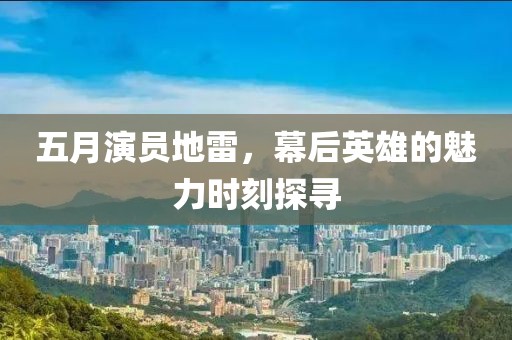 五月演员地雷，幕后英雄的魅力时刻探寻