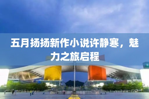 五月扬扬新作小说许静寒，魅力之旅启程