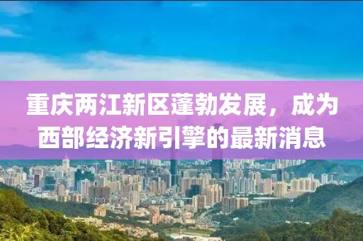 重庆两江新区蓬勃发展，成为西部经济新引擎的最新消息