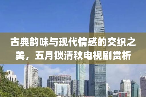 古典韵味与现代情感的交织之美，五月锁清秋电视剧赏析