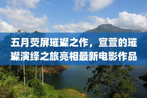 五月荧屏璀璨之作，宣萱的璀璨演绎之旅亮相最新电影作品