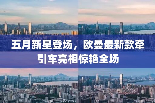 五月新星登场，欧曼最新款牵引车亮相惊艳全场