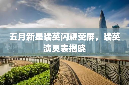 五月新星瑞英闪耀荧屏，瑞英演员表揭晓