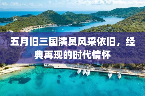 五月旧三国演员风采依旧，经典再现的时代情怀