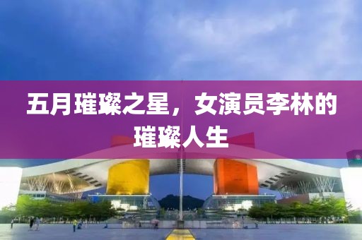 五月璀璨之星，女演员李林的璀璨人生