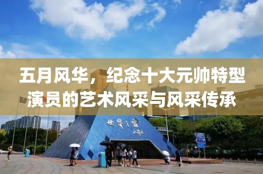 五月风华，纪念十大元帅特型演员的艺术风采与风采传承