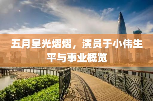 五月星光熠熠，演员于小伟生平与事业概览