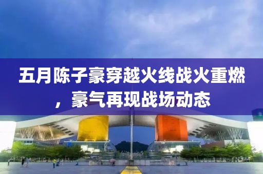 五月陈子豪穿越火线战火重燃，豪气再现战场动态