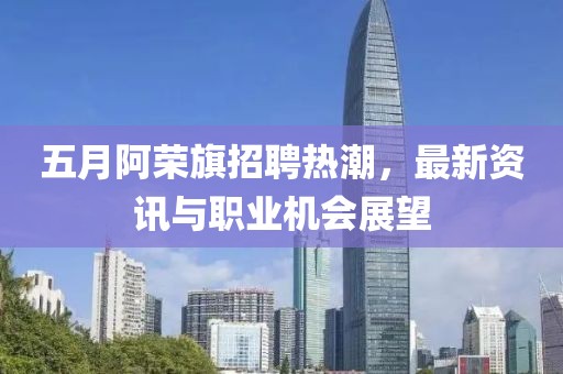 五月阿荣旗招聘热潮，最新资讯与职业机会展望