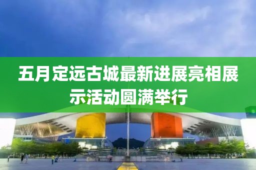 五月定远古城最新进展亮相展示活动圆满举行
