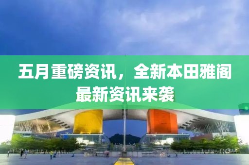 五月重磅资讯，全新本田雅阁最新资讯来袭