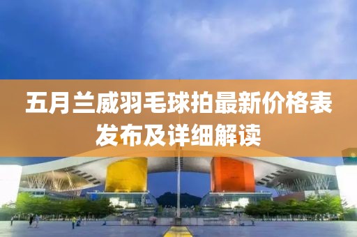 五月兰威羽毛球拍最新价格表发布及详细解读