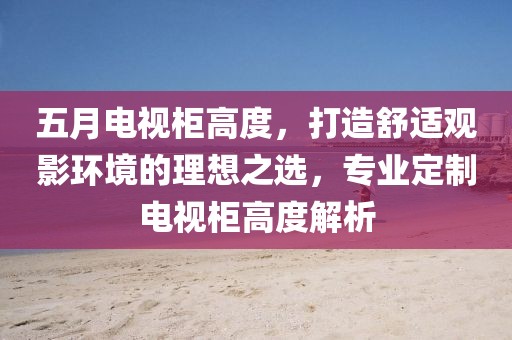 五月电视柜高度，打造舒适观影环境的理想之选，专业定制电视柜高度解析