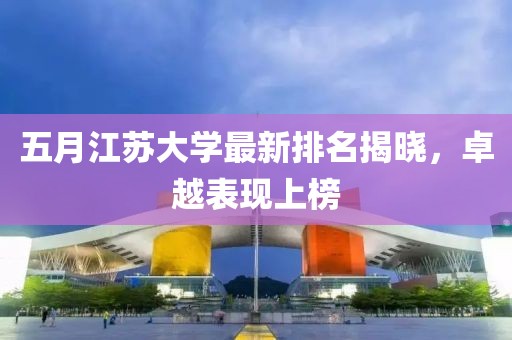五月江苏大学最新排名揭晓，卓越表现上榜