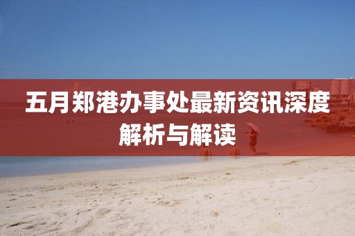 五月郑港办事处最新资讯深度解析与解读
