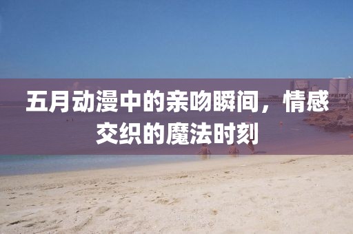 五月动漫中的亲吻瞬间，情感交织的魔法时刻