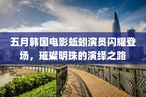 五月韩国电影蚯蚓演员闪耀登场，璀璨明珠的演绎之路