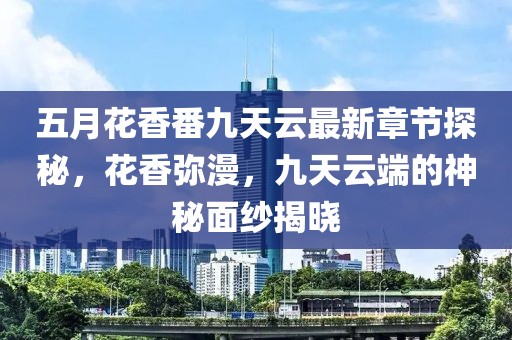 五月花香番九天云最新章节探秘，花香弥漫，九天云端的神秘面纱揭晓