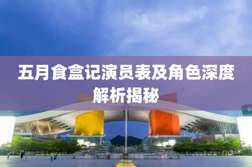 五月食盒记演员表及角色深度解析揭秘