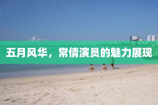 五月风华，常倩演员的魅力展现