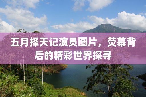 五月择天记演员图片，荧幕背后的精彩世界探寻