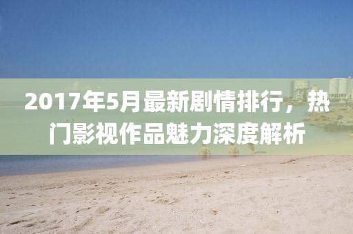 2017年5月最新剧情排行，热门影视作品魅力深度解析
