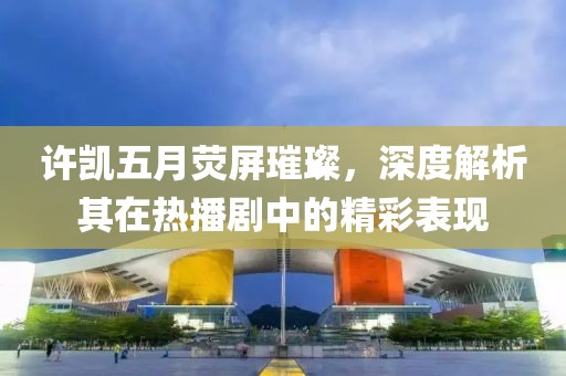 许凯五月荧屏璀璨，深度解析其在热播剧中的精彩表现