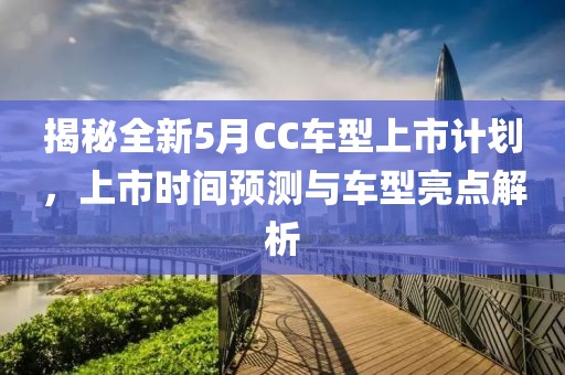 揭秘全新5月CC车型上市计划，上市时间预测与车型亮点解析