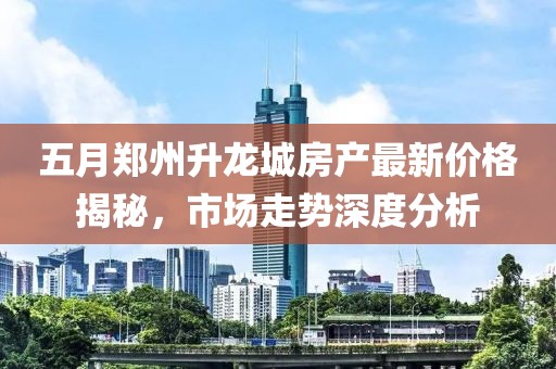 五月郑州升龙城房产最新价格揭秘，市场走势深度分析
