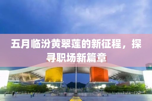 五月临汾黄翠莲的新征程，探寻职场新篇章
