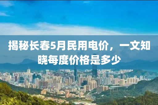 揭秘长春5月民用电价，一文知晓每度价格是多少