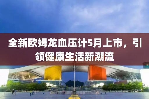 全新欧姆龙血压计5月上市，引领健康生活新潮流