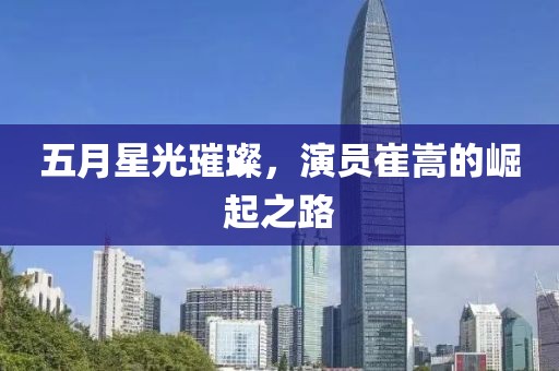 五月星光璀璨，演员崔嵩的崛起之路