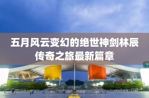 五月风云变幻的绝世神剑林辰传奇之旅最新篇章